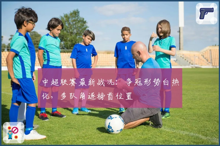 中超联赛最新战况：争冠形势白热化，多队角逐榜首位置