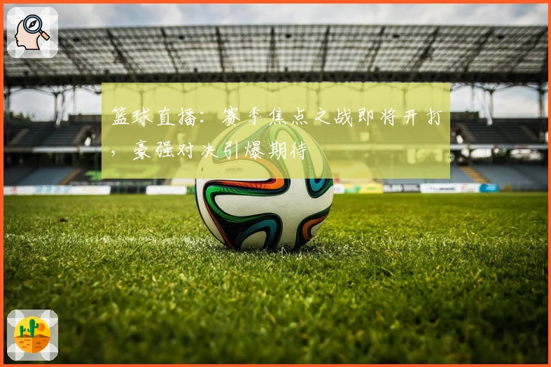 篮球直播：赛季焦点之战即将开打，豪强对决引爆期待