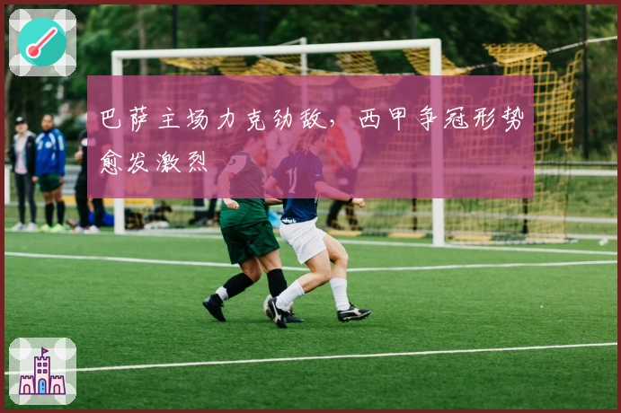 巴萨主场力克劲敌，西甲争冠形势愈发激烈