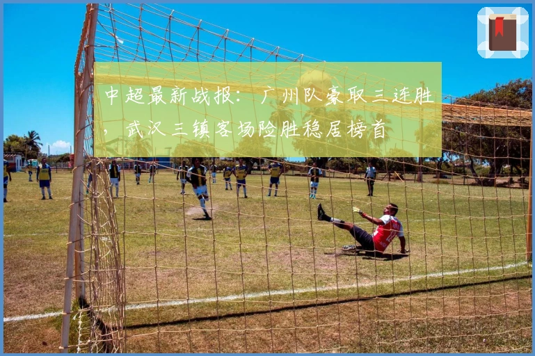 中超最新战报：广州队豪取三连胜，武汉三镇客场险胜稳居榜首