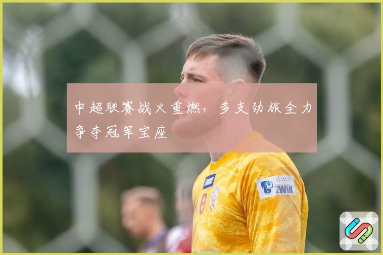 中超联赛战火重燃，多支劲旅全力争夺冠军宝座