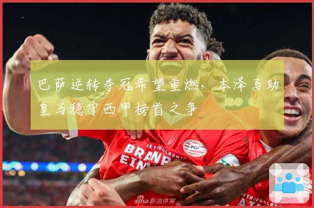 巴萨逆转夺冠希望重燃，本泽马助皇马稳守西甲榜首之争