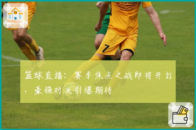 篮球直播：赛季焦点之战即将开打，豪强对决引爆期待