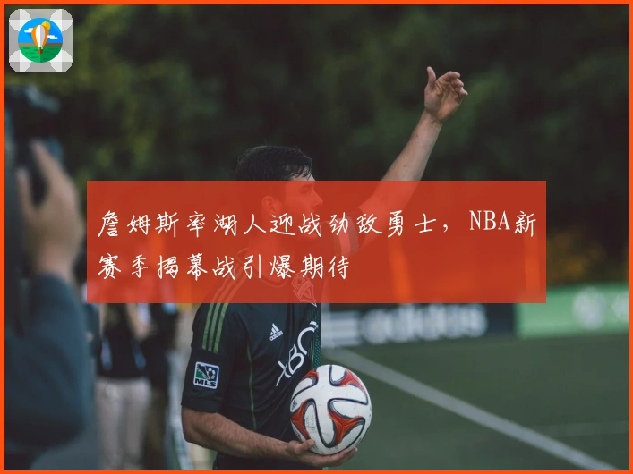 詹姆斯率湖人迎战劲敌勇士，NBA新赛季揭幕战引爆期待