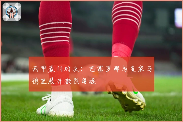 西甲豪门对决：巴塞罗那与皇家马德里展开激烈角逐