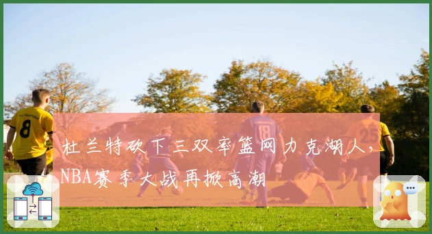 杜兰特砍下三双率篮网力克湖人，NBA赛季大战再掀高潮