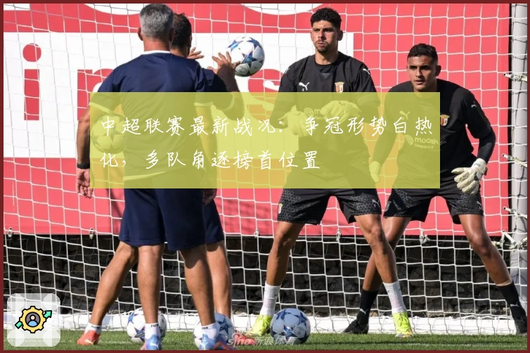 中超联赛最新战况：争冠形势白热化，多队角逐榜首位置