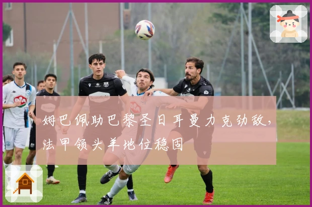 姆巴佩助巴黎圣日耳曼力克劲敌,法甲领头羊地位稳固