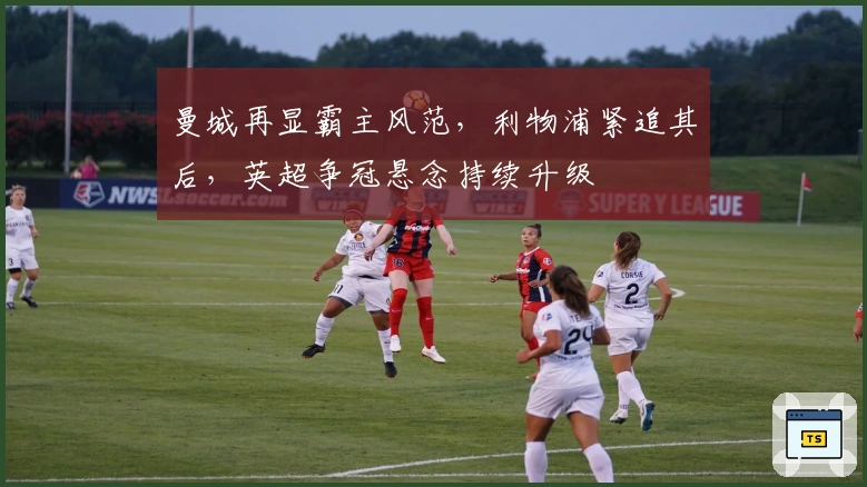 曼城再显霸主风范，利物浦紧追其后，英超争冠悬念持续升级