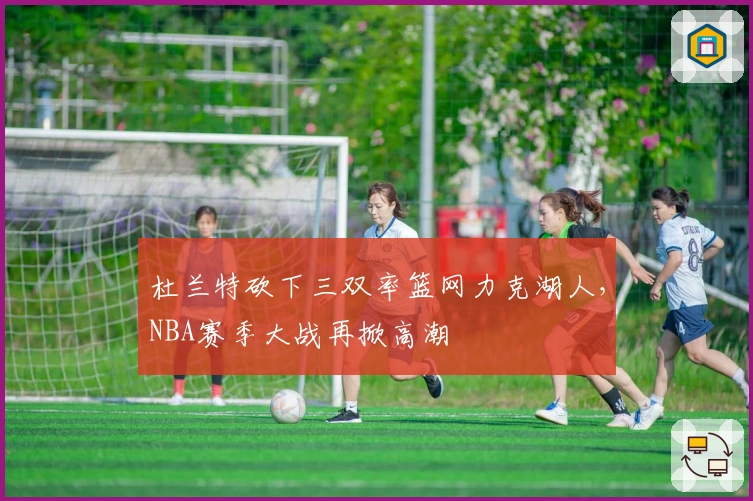 杜兰特砍下三双率篮网力克湖人，NBA赛季大战再掀高潮